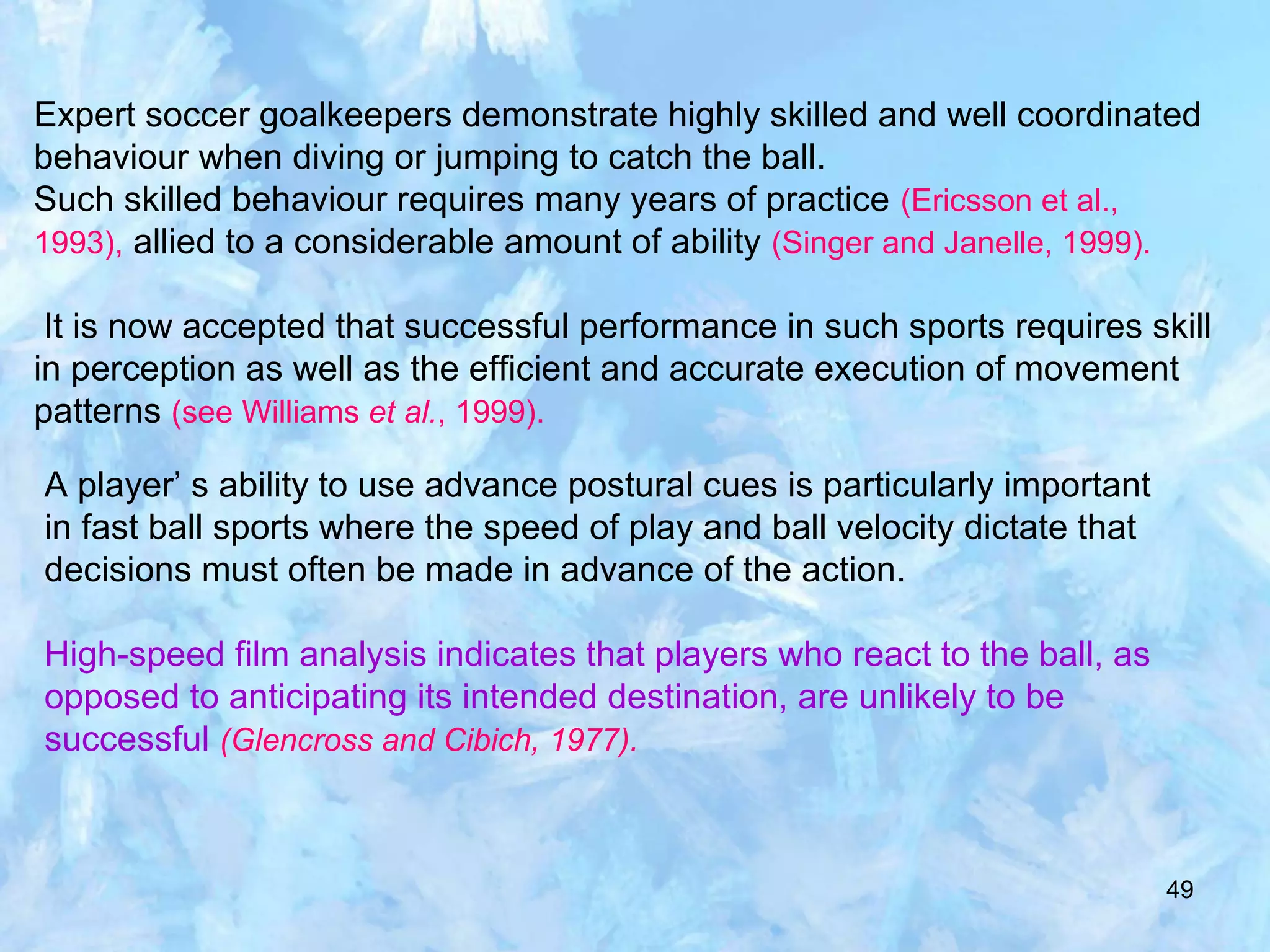49
Expert soccer goalkeepers demonstrate highly skilled and well coordinated
behaviour when diving or jumping to catch the ball.
Such skilled behaviour requires many years of practice (Ericsson et al.,
1993), allied to a considerable amount of ability (Singer and Janelle, 1999).
It is now accepted that successful performance in such sports requires skill
in perception as well as the efficient and accurate execution of movement
patterns (see Williams et al., 1999).
A player’ s ability to use advance postural cues is particularly important
in fast ball sports where the speed of play and ball velocity dictate that
decisions must often be made in advance of the action.
High-speed film analysis indicates that players who react to the ball, as
opposed to anticipating its intended destination, are unlikely to be
successful (Glencross and Cibich, 1977).
 