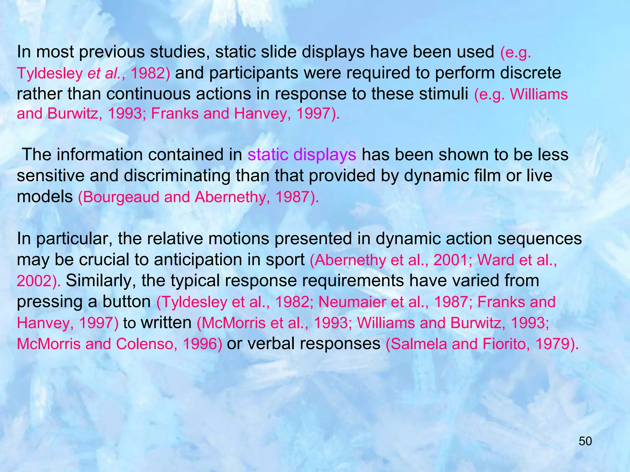 50
In most previous studies, static slide displays have been used (e.g.
Tyldesley et al., 1982) and participants were required to perform discrete
rather than continuous actions in response to these stimuli (e.g. Williams
and Burwitz, 1993; Franks and Hanvey, 1997).
The information contained in static displays has been shown to be less
sensitive and discriminating than that provided by dynamic film or live
models (Bourgeaud and Abernethy, 1987).
In particular, the relative motions presented in dynamic action sequences
may be crucial to anticipation in sport (Abernethy et al., 2001; Ward et al.,
2002). Similarly, the typical response requirements have varied from
pressing a button (Tyldesley et al., 1982; Neumaier et al., 1987; Franks and
Hanvey, 1997) to written (McMorris et al., 1993; Williams and Burwitz, 1993;
McMorris and Colenso, 1996) or verbal responses (Salmela and Fiorito, 1979).
 