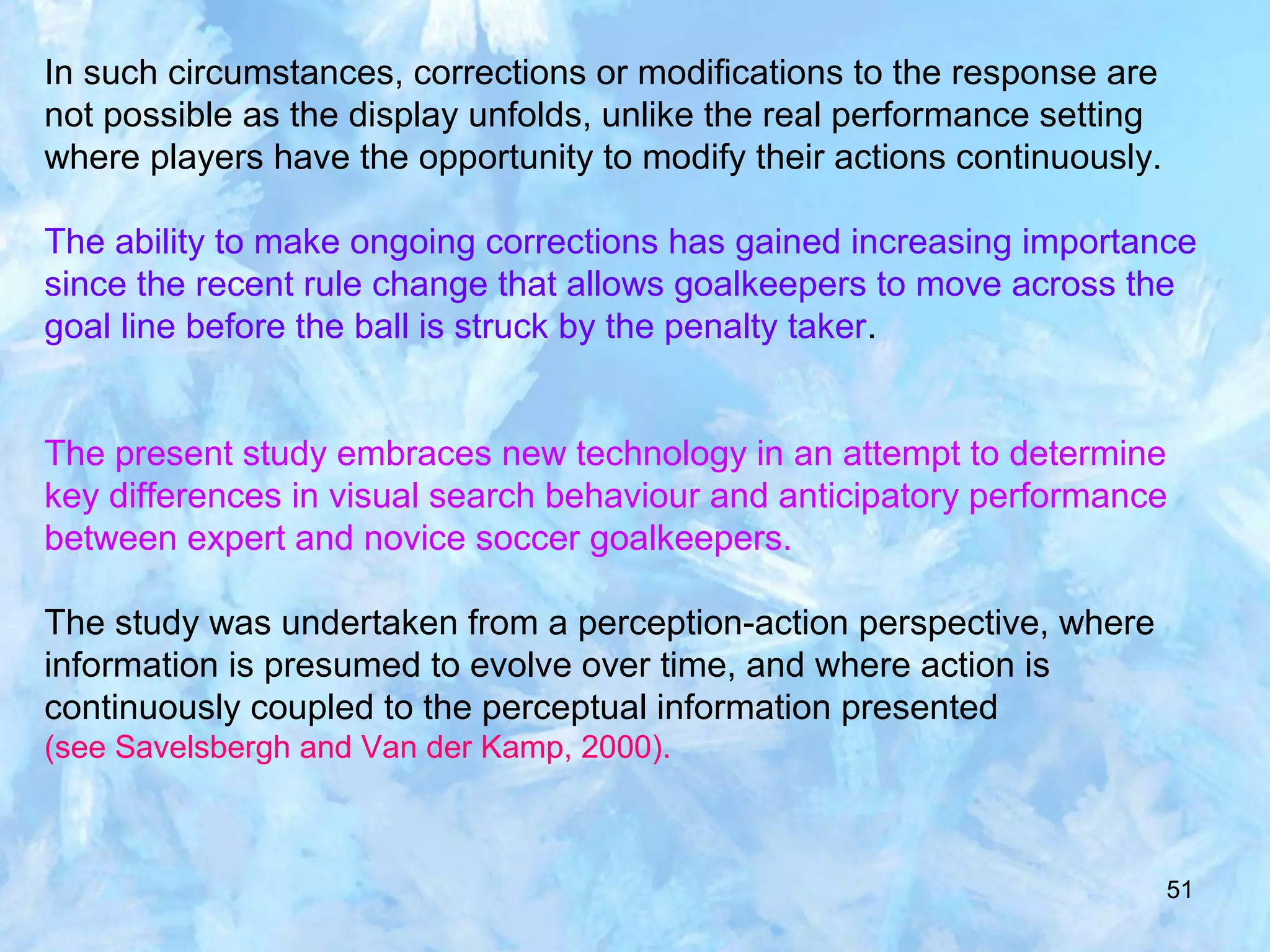51
In such circumstances, corrections or modifications to the response are
not possible as the display unfolds, unlike the real performance setting
where players have the opportunity to modify their actions continuously.
The ability to make ongoing corrections has gained increasing importance
since the recent rule change that allows goalkeepers to move across the
goal line before the ball is struck by the penalty taker.
The present study embraces new technology in an attempt to determine
key differences in visual search behaviour and anticipatory performance
between expert and novice soccer goalkeepers.
The study was undertaken from a perception-action perspective, where
information is presumed to evolve over time, and where action is
continuously coupled to the perceptual information presented
(see Savelsbergh and Van der Kamp, 2000).
 