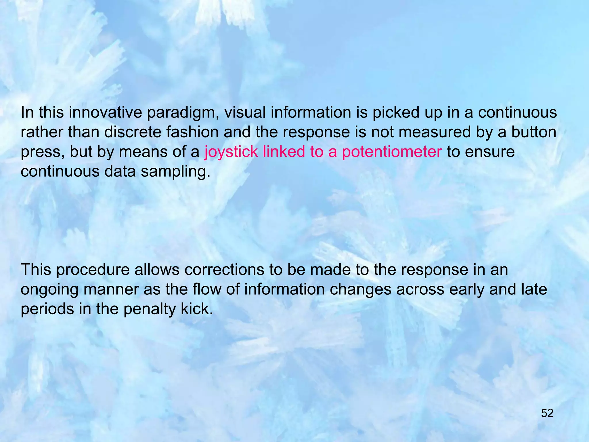 52
In this innovative paradigm, visual information is picked up in a continuous
rather than discrete fashion and the response is not measured by a button
press, but by means of a joystick linked to a potentiometer to ensure
continuous data sampling.
This procedure allows corrections to be made to the response in an
ongoing manner as the flow of information changes across early and late
periods in the penalty kick.
 