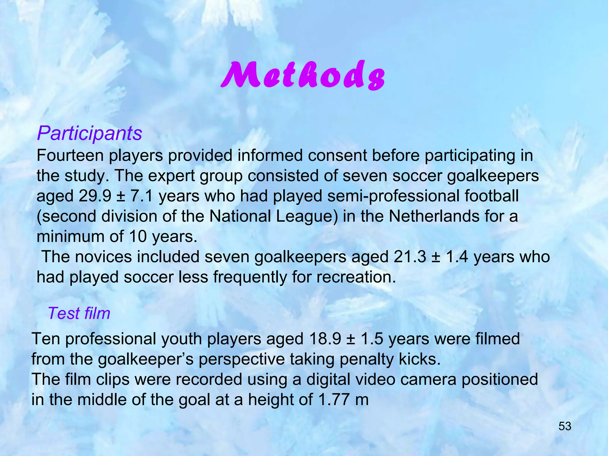 53
Methods
Participants
Fourteen players provided informed consent before participating in
the study. The expert group consisted of seven soccer goalkeepers
aged 29.9 ± 7.1 years who had played semi-professional football
(second division of the National League) in the Netherlands for a
minimum of 10 years.
The novices included seven goalkeepers aged 21.3 ± 1.4 years who
had played soccer less frequently for recreation.
Test film
Ten professional youth players aged 18.9 ± 1.5 years were filmed
from the goalkeeper’s perspective taking penalty kicks.
The film clips were recorded using a digital video camera positioned
in the middle of the goal at a height of 1.77 m
 
