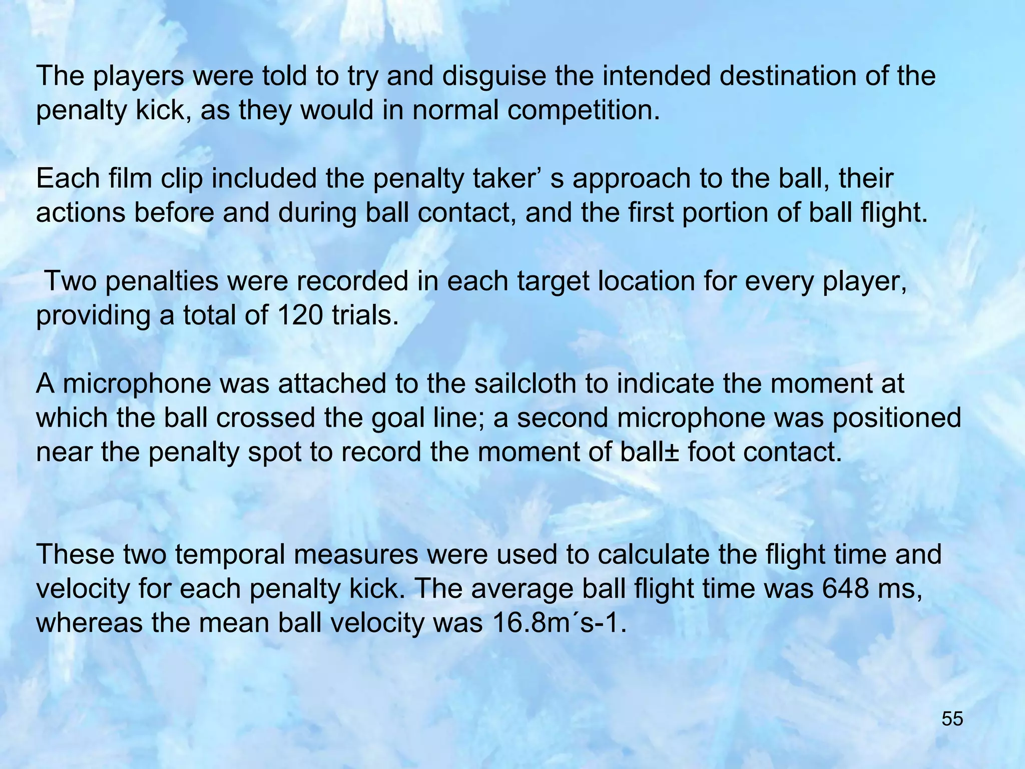 55
The players were told to try and disguise the intended destination of the
penalty kick, as they would in normal competition.
Each film clip included the penalty taker’ s approach to the ball, their
actions before and during ball contact, and the first portion of ball flight.
Two penalties were recorded in each target location for every player,
providing a total of 120 trials.
A microphone was attached to the sailcloth to indicate the moment at
which the ball crossed the goal line; a second microphone was positioned
near the penalty spot to record the moment of ball± foot contact.
These two temporal measures were used to calculate the flight time and
velocity for each penalty kick. The average ball flight time was 648 ms,
whereas the mean ball velocity was 16.8m´s-1.
 
