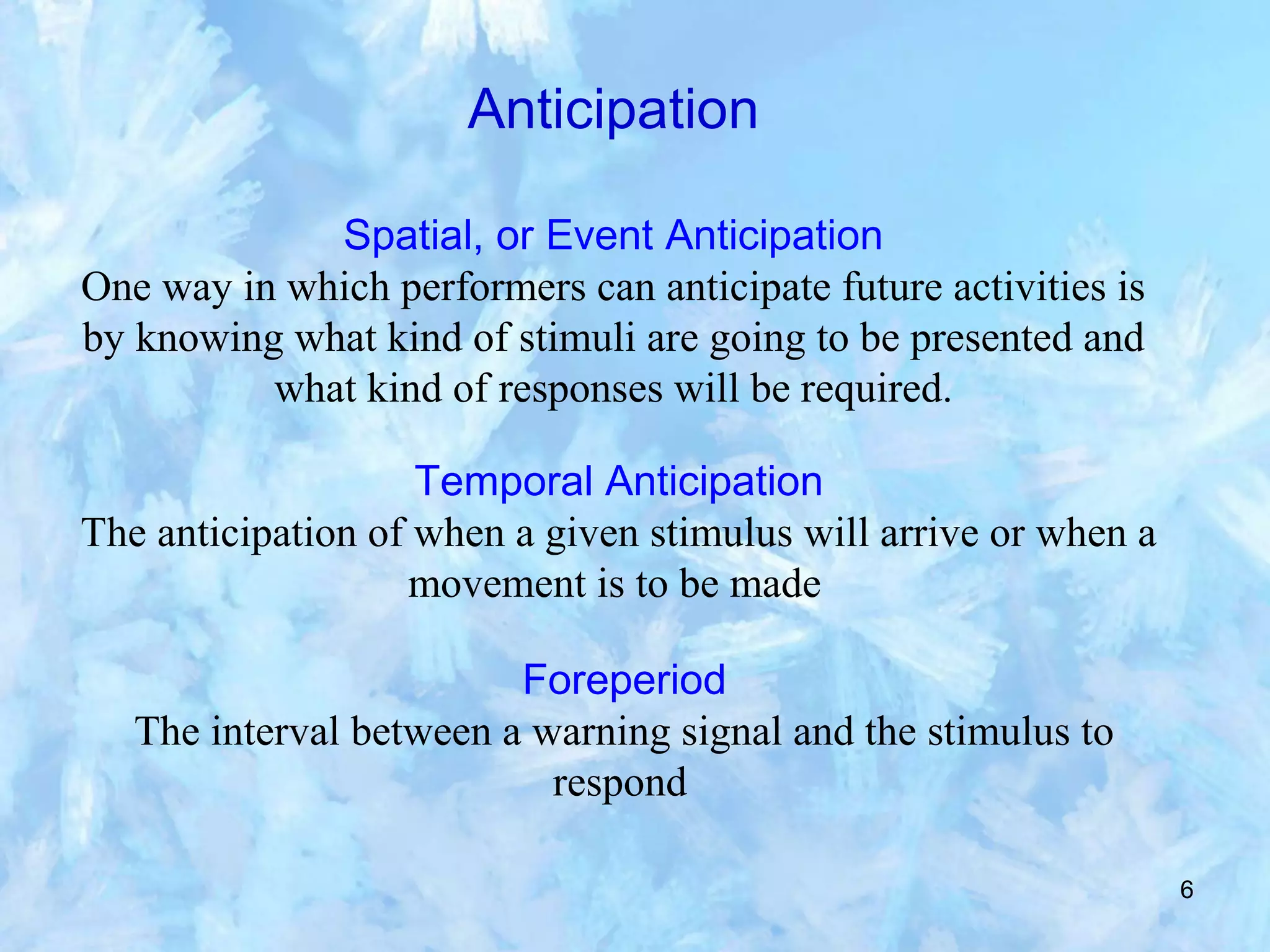 6
Anticipation
Spatial, or Event Anticipation
One way in which performers can anticipate future activities is
by knowing what kind of stimuli are going to be presented and
what kind of responses will be required.
Temporal Anticipation
The anticipation of when a given stimulus will arrive or when a
movement is to be made
Foreperiod
The interval between a warning signal and the stimulus to
respond
 