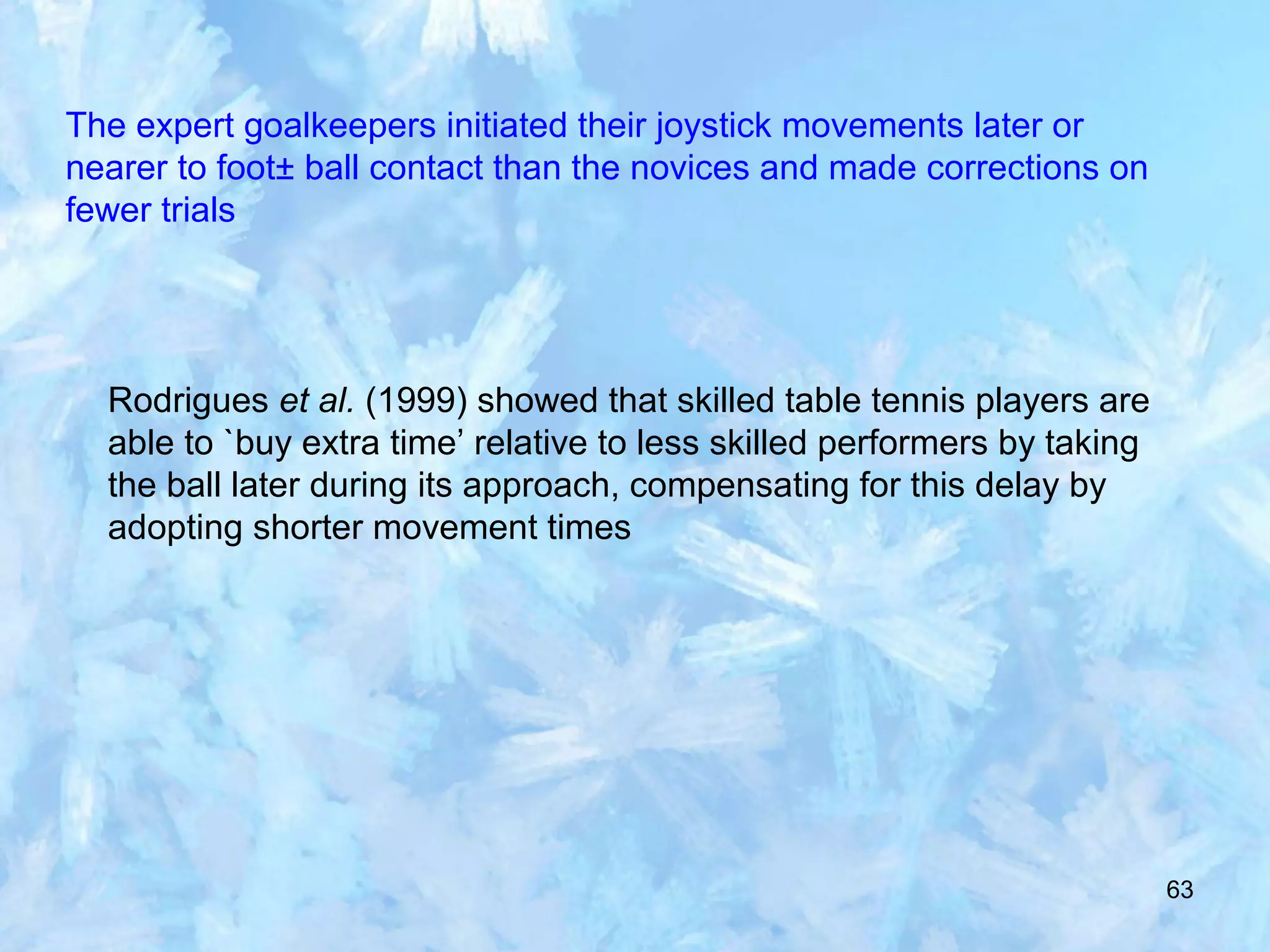 63
The expert goalkeepers initiated their joystick movements later or
nearer to foot± ball contact than the novices and made corrections on
fewer trials
Rodrigues et al. (1999) showed that skilled table tennis players are
able to `buy extra time’ relative to less skilled performers by taking
the ball later during its approach, compensating for this delay by
adopting shorter movement times
 