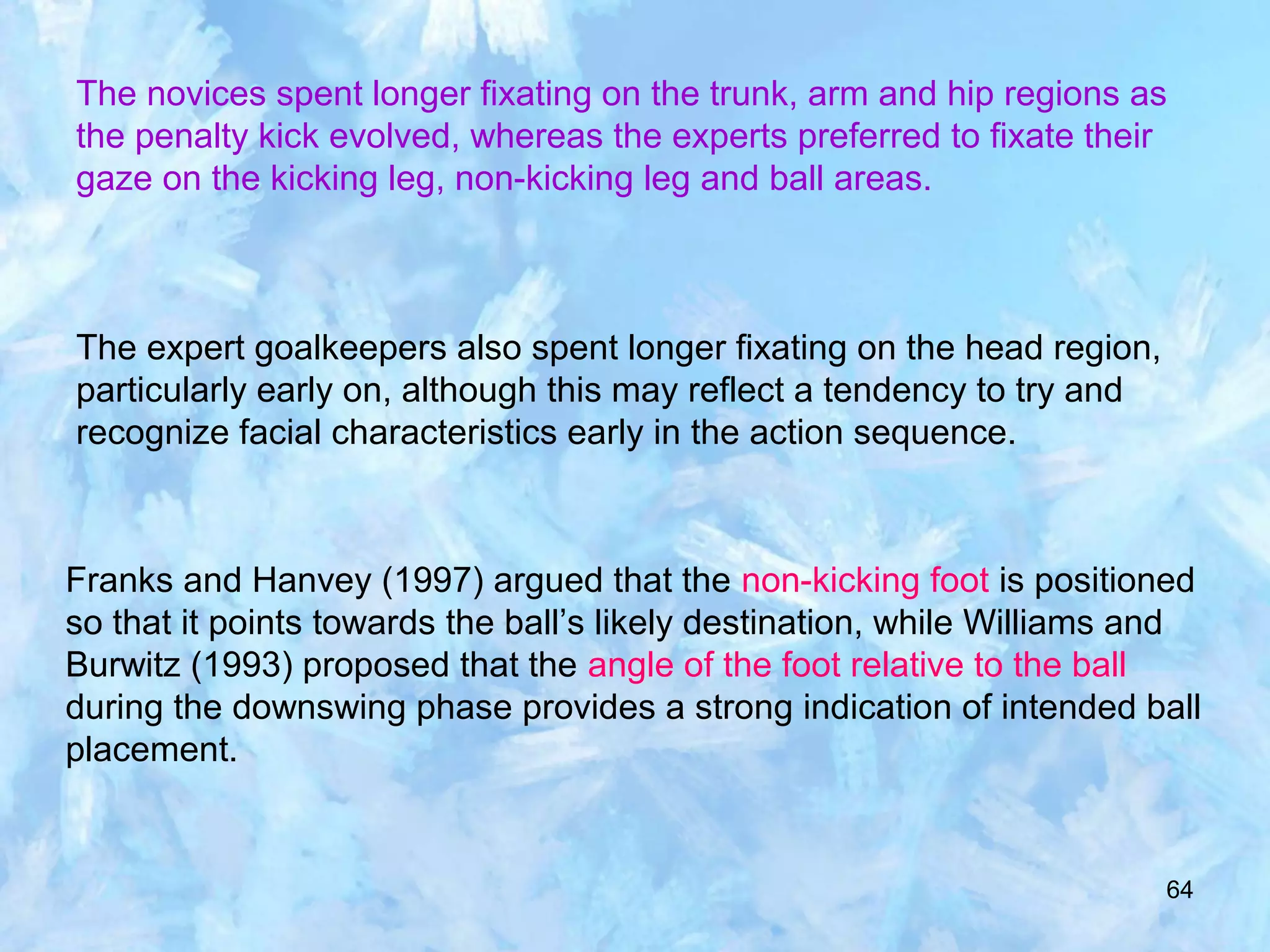 64
The novices spent longer fixating on the trunk, arm and hip regions as
the penalty kick evolved, whereas the experts preferred to fixate their
gaze on the kicking leg, non-kicking leg and ball areas.
The expert goalkeepers also spent longer fixating on the head region,
particularly early on, although this may reflect a tendency to try and
recognize facial characteristics early in the action sequence.
Franks and Hanvey (1997) argued that the non-kicking foot is positioned
so that it points towards the ball’s likely destination, while Williams and
Burwitz (1993) proposed that the angle of the foot relative to the ball
during the downswing phase provides a strong indication of intended ball
placement.
 