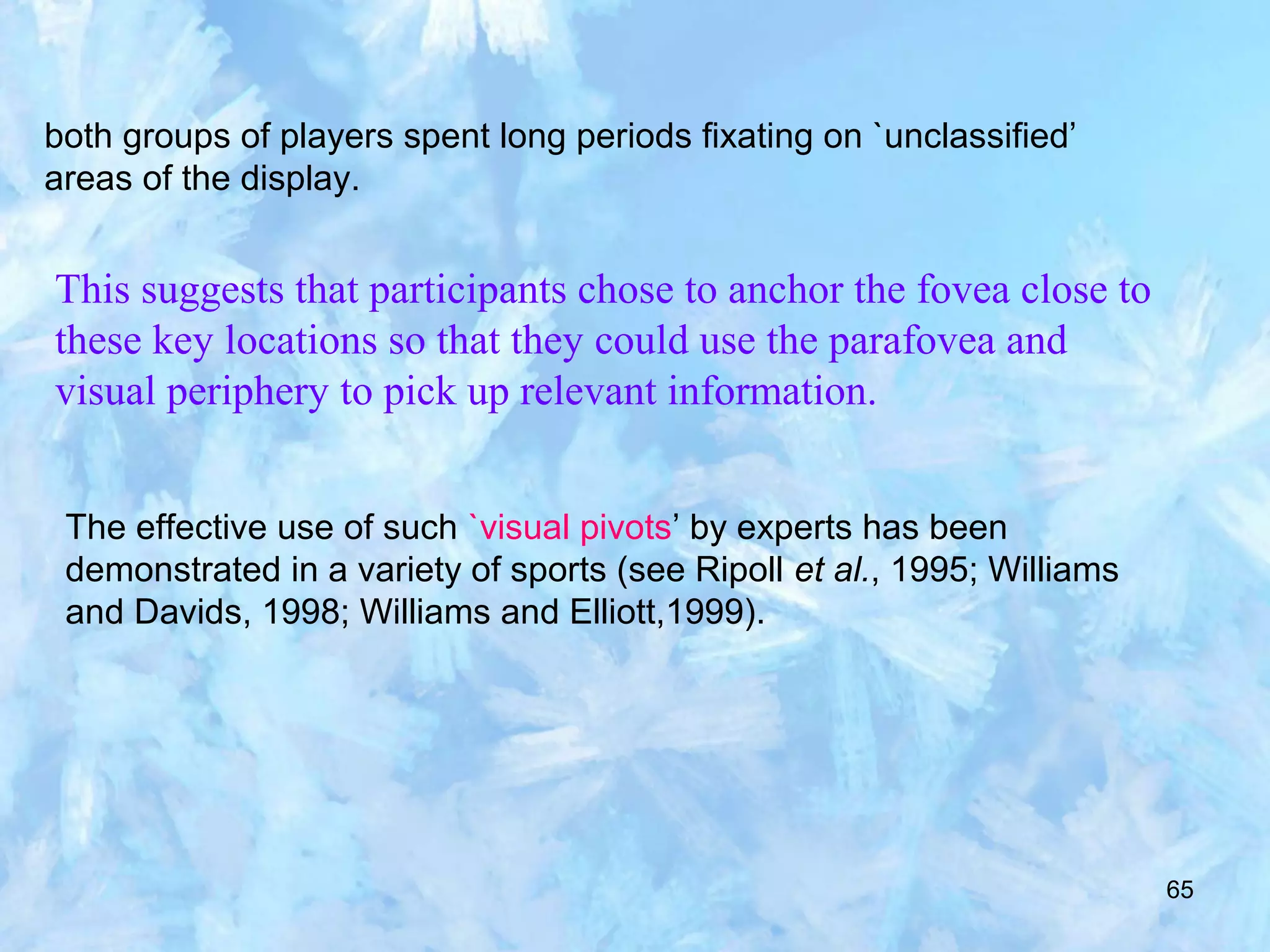 65
both groups of players spent long periods fixating on `unclassified’
areas of the display.
This suggests that participants chose to anchor the fovea close to
these key locations so that they could use the parafovea and
visual periphery to pick up relevant information.
The effective use of such `visual pivots’ by experts has been
demonstrated in a variety of sports (see Ripoll et al., 1995; Williams
and Davids, 1998; Williams and Elliott,1999).
 