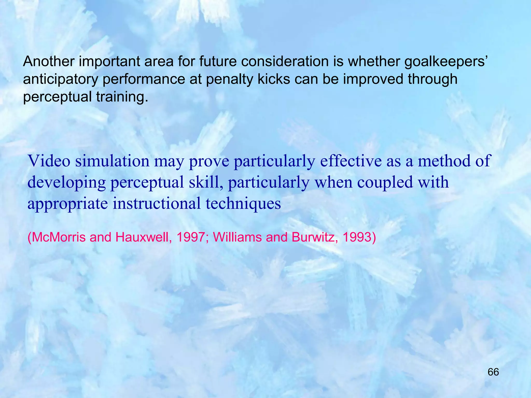 66
Another important area for future consideration is whether goalkeepers’
anticipatory performance at penalty kicks can be improved through
perceptual training.
Video simulation may prove particularly effective as a method of
developing perceptual skill, particularly when coupled with
appropriate instructional techniques
(McMorris and Hauxwell, 1997; Williams and Burwitz, 1993)
 