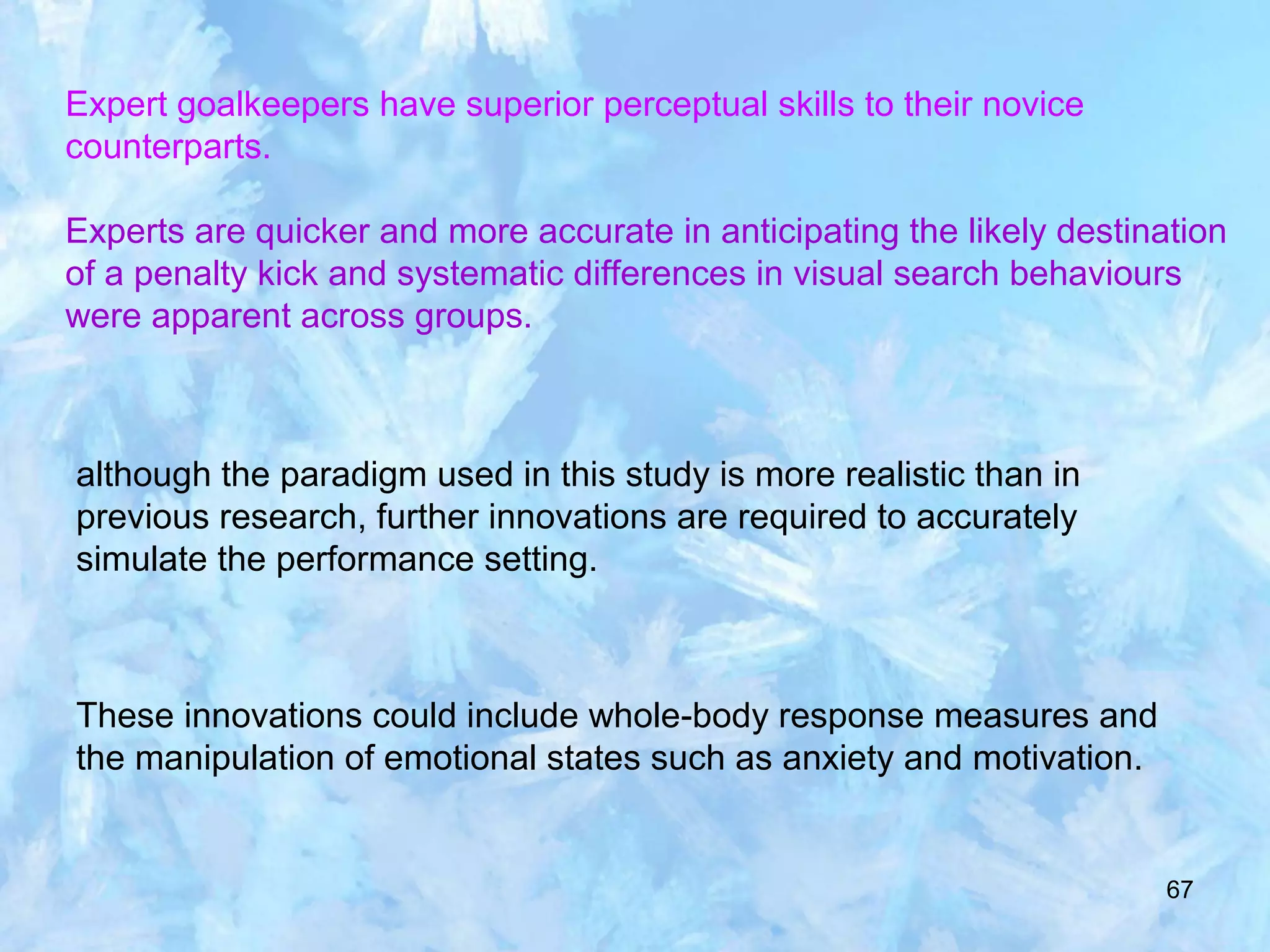 67
Expert goalkeepers have superior perceptual skills to their novice
counterparts.
Experts are quicker and more accurate in anticipating the likely destination
of a penalty kick and systematic differences in visual search behaviours
were apparent across groups.
although the paradigm used in this study is more realistic than in
previous research, further innovations are required to accurately
simulate the performance setting.
These innovations could include whole-body response measures and
the manipulation of emotional states such as anxiety and motivation.
 