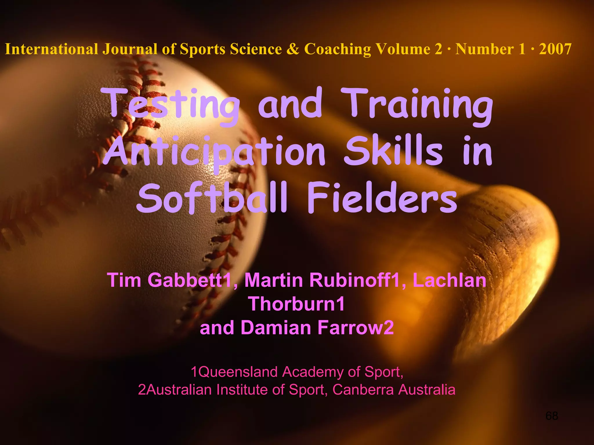 68
Testing and Training
Anticipation Skills in
Softball Fielders
Tim Gabbett1, Martin Rubinoff1, Lachlan
Thorburn1
and Damian Farrow2
1Queensland Academy of Sport,
2Australian Institute of Sport, Canberra Australia
International Journal of Sports Science & Coaching Volume 2 · Number 1 · 2007
 