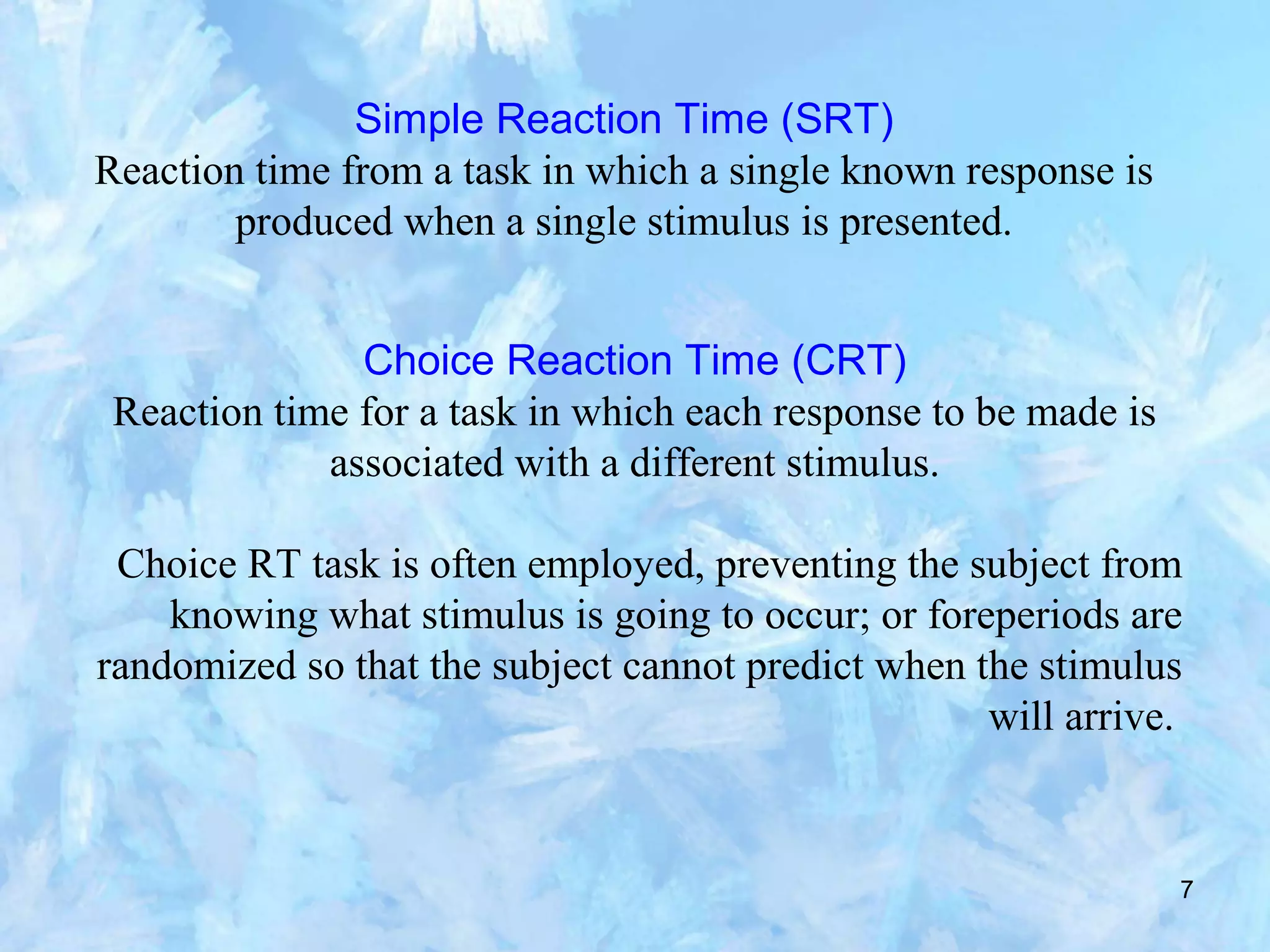 7
Simple Reaction Time (SRT)
Reaction time from a task in which a single known response is
produced when a single stimulus is presented.
Choice Reaction Time (CRT)
Reaction time for a task in which each response to be made is
associated with a different stimulus.
Choice RT task is often employed, preventing the subject from
knowing what stimulus is going to occur; or foreperiods are
randomized so that the subject cannot predict when the stimulus
will arrive.
 