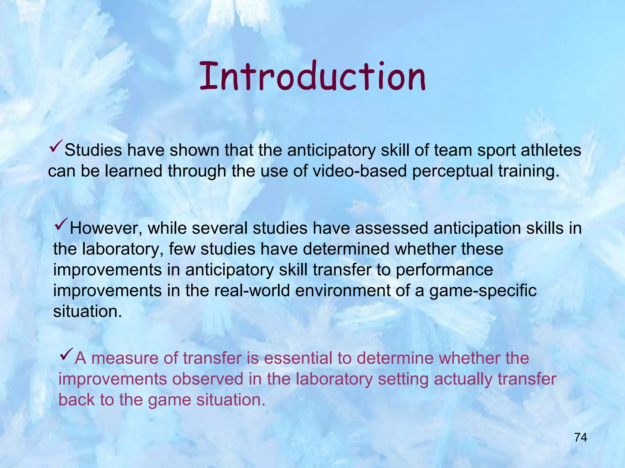 74
Studies have shown that the anticipatory skill of team sport athletes
can be learned through the use of video-based perceptual training.
Introduction
However, while several studies have assessed anticipation skills in
the laboratory, few studies have determined whether these
improvements in anticipatory skill transfer to performance
improvements in the real-world environment of a game-specific
situation.
A measure of transfer is essential to determine whether the
improvements observed in the laboratory setting actually transfer
back to the game situation.
 