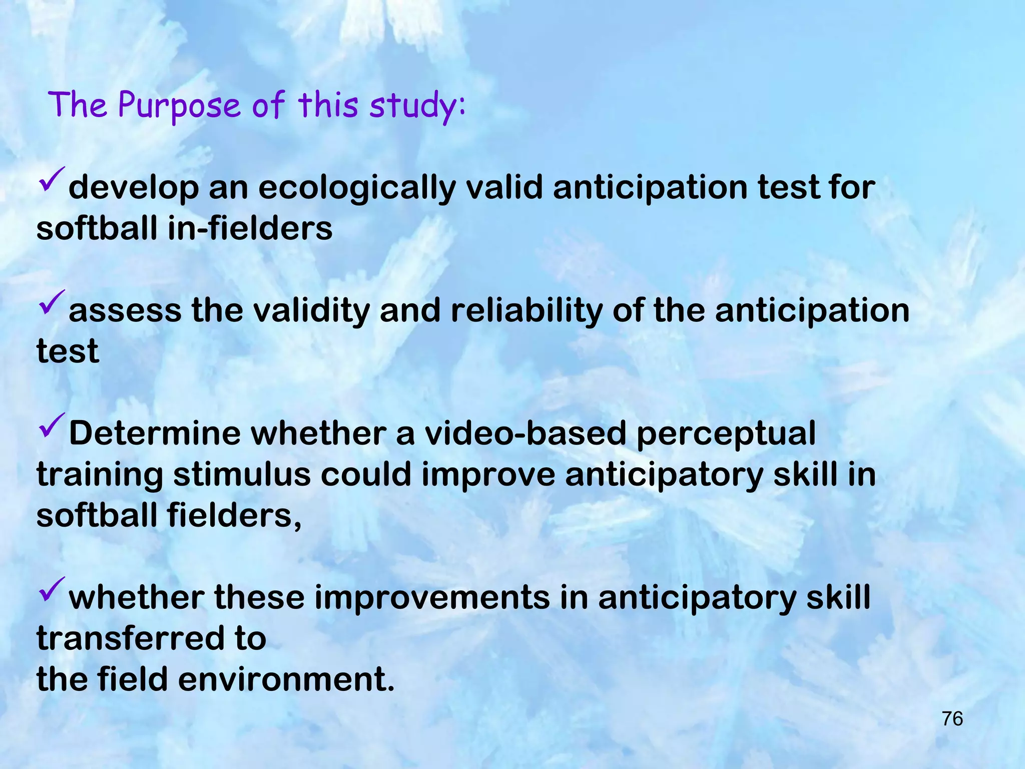 76
The Purpose of this study:
develop an ecologically valid anticipation test for
softball in-fielders
assess the validity and reliability of the anticipation
test
Determine whether a video-based perceptual
training stimulus could improve anticipatory skill in
softball fielders,
whether these improvements in anticipatory skill
transferred to
the field environment.
 