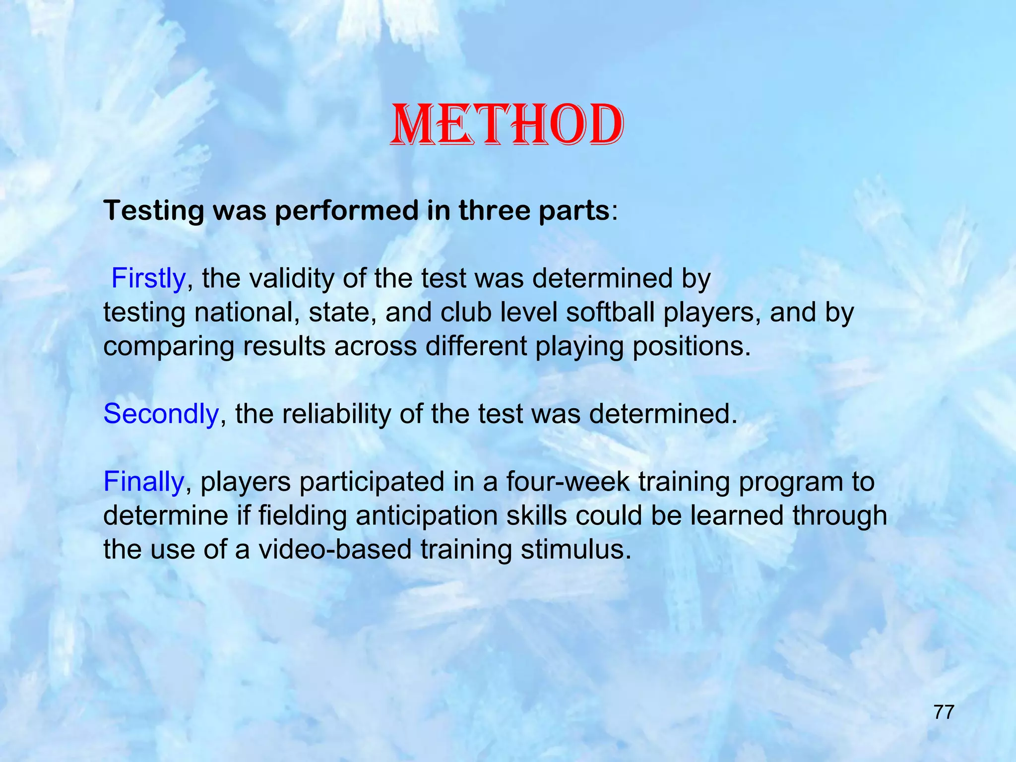 77
Method
Testing was performed in three parts:
Firstly, the validity of the test was determined by
testing national, state, and club level softball players, and by
comparing results across different playing positions.
Secondly, the reliability of the test was determined.
Finally, players participated in a four-week training program to
determine if fielding anticipation skills could be learned through
the use of a video-based training stimulus.
 