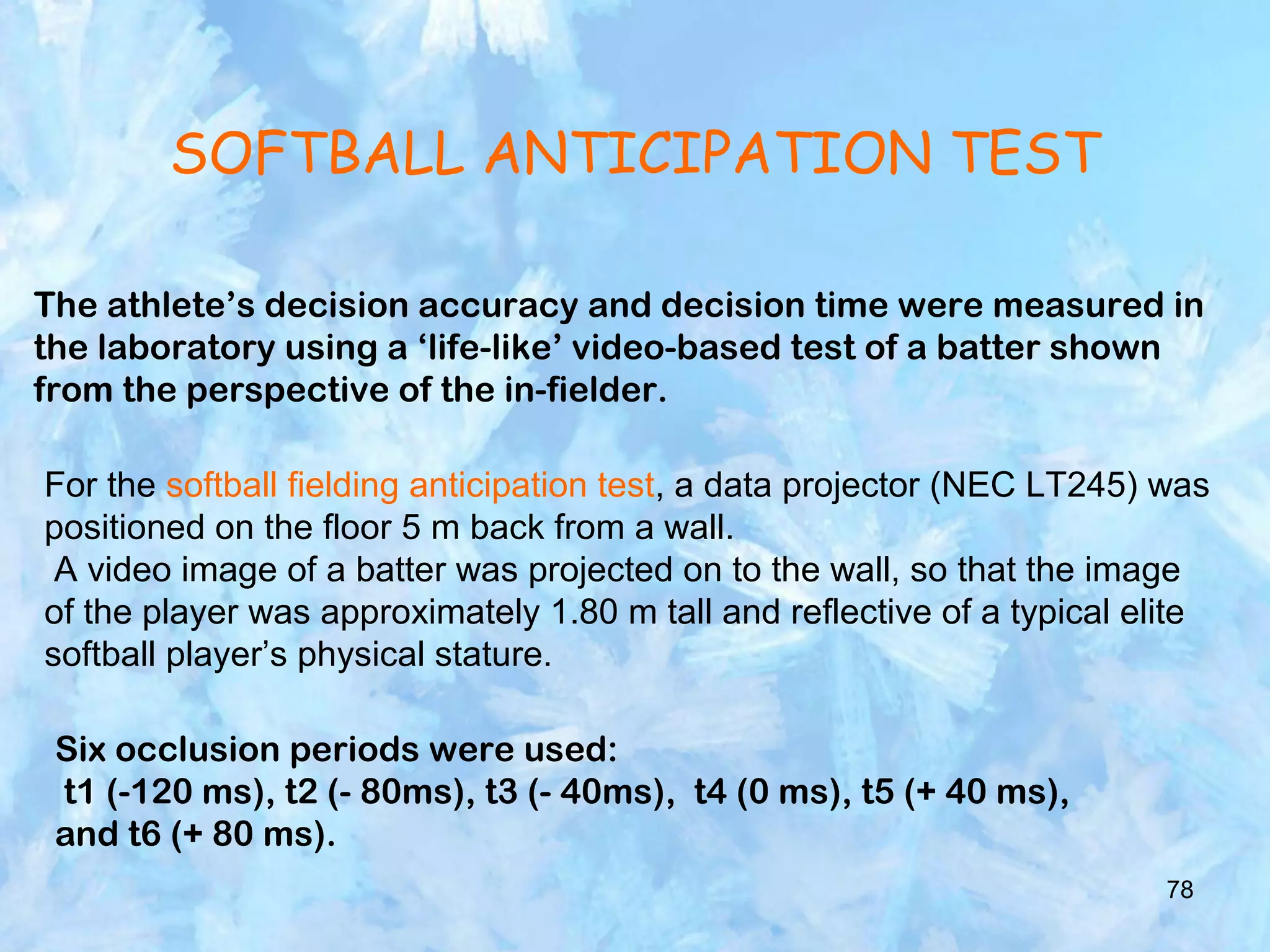 78
SOFTBALL ANTICIPATION TEST
The athlete’s decision accuracy and decision time were measured in
the laboratory using a ‘life-like’ video-based test of a batter shown
from the perspective of the in-fielder.
For the softball fielding anticipation test, a data projector (NEC LT245) was
positioned on the floor 5 m back from a wall.
A video image of a batter was projected on to the wall, so that the image
of the player was approximately 1.80 m tall and reflective of a typical elite
softball player’s physical stature.
Six occlusion periods were used:
t1 (-120 ms), t2 (- 80ms), t3 (- 40ms), t4 (0 ms), t5 (+ 40 ms),
and t6 (+ 80 ms).
 