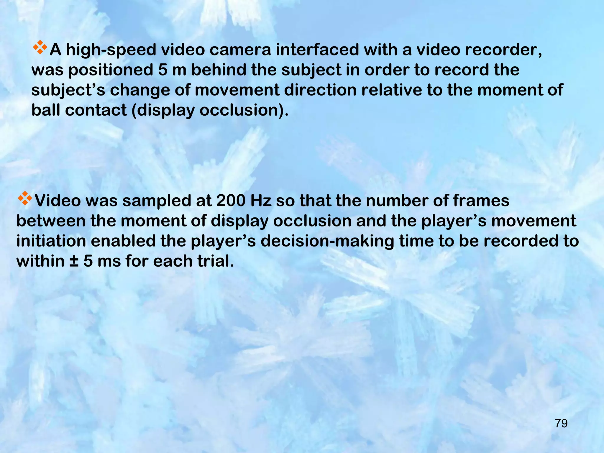 79
A high-speed video camera interfaced with a video recorder,
was positioned 5 m behind the subject in order to record the
subject’s change of movement direction relative to the moment of
ball contact (display occlusion).
Video was sampled at 200 Hz so that the number of frames
between the moment of display occlusion and the player’s movement
initiation enabled the player’s decision-making time to be recorded to
within ± 5 ms for each trial.
 