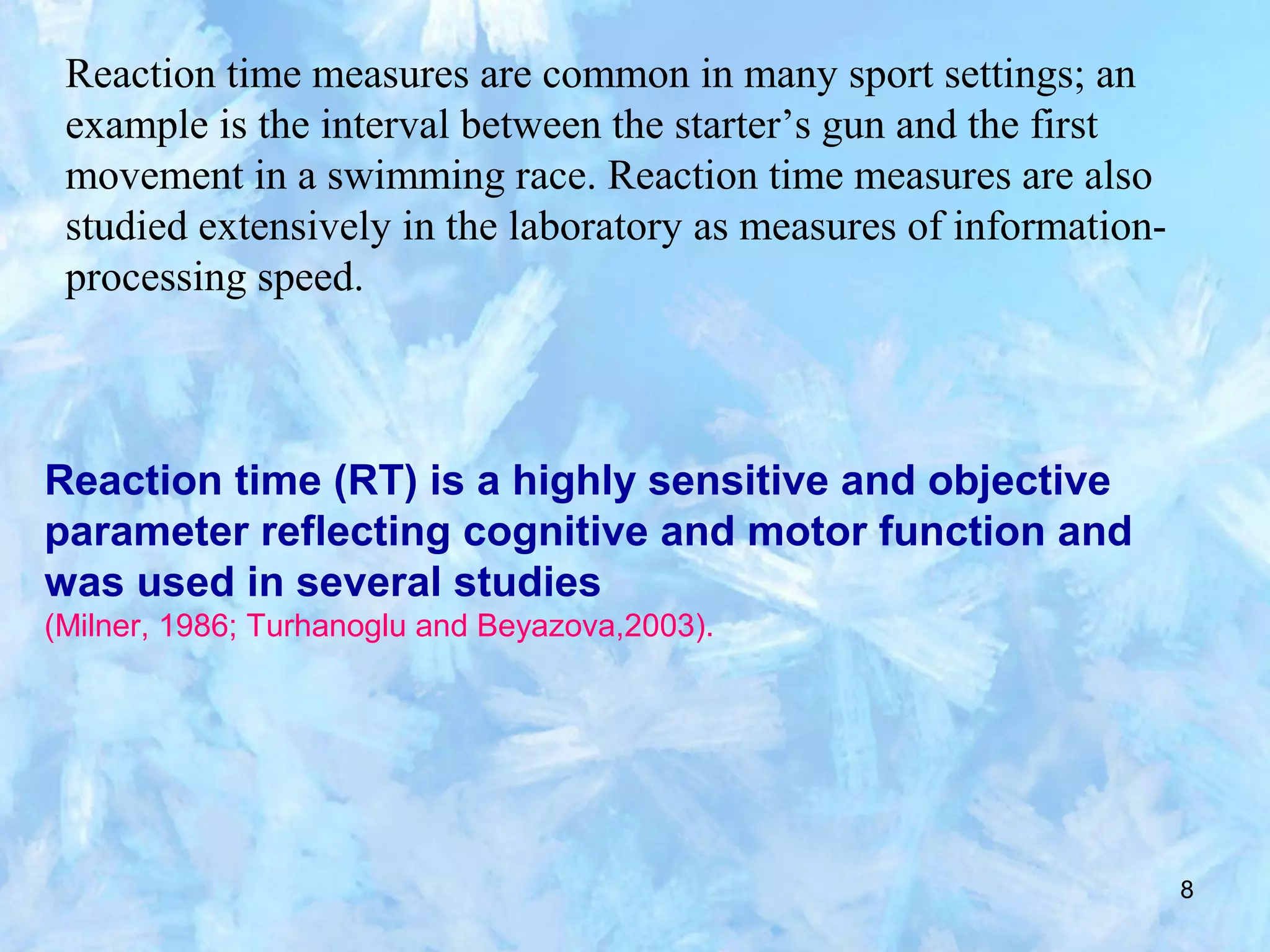 8
Reaction time measures are common in many sport settings; an
example is the interval between the starter’s gun and the first
movement in a swimming race. Reaction time measures are also
studied extensively in the laboratory as measures of information-
processing speed.
Reaction time (RT) is a highly sensitive and objective
parameter reflecting cognitive and motor function and
was used in several studies
(Milner, 1986; Turhanoglu and Beyazova,2003).
 