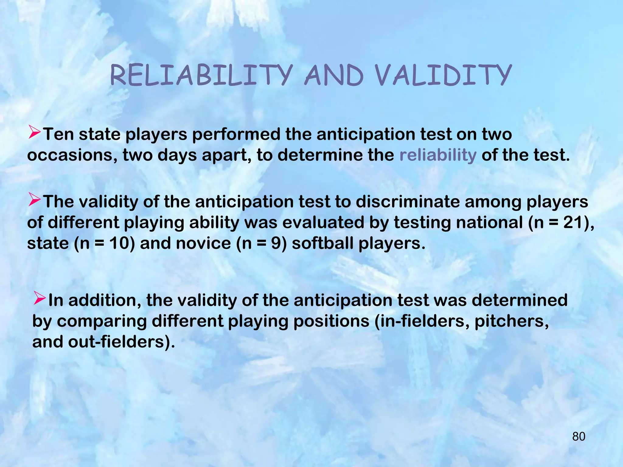 80
RELIABILITY AND VALIDITY
Ten state players performed the anticipation test on two
occasions, two days apart, to determine the reliability of the test.
The validity of the anticipation test to discriminate among players
of different playing ability was evaluated by testing national (n = 21),
state (n = 10) and novice (n = 9) softball players.
In addition, the validity of the anticipation test was determined
by comparing different playing positions (in-fielders, pitchers,
and out-fielders).
 