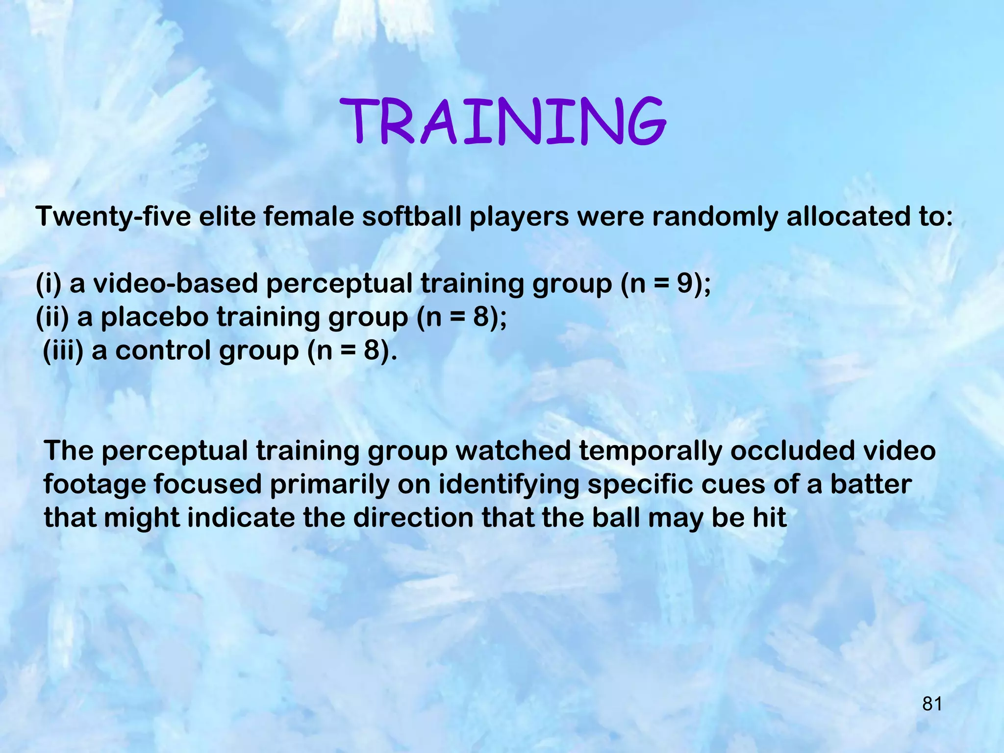 81
TRAINING
Twenty-five elite female softball players were randomly allocated to:
(i) a video-based perceptual training group (n = 9);
(ii) a placebo training group (n = 8);
(iii) a control group (n = 8).
The perceptual training group watched temporally occluded video
footage focused primarily on identifying specific cues of a batter
that might indicate the direction that the ball may be hit
 