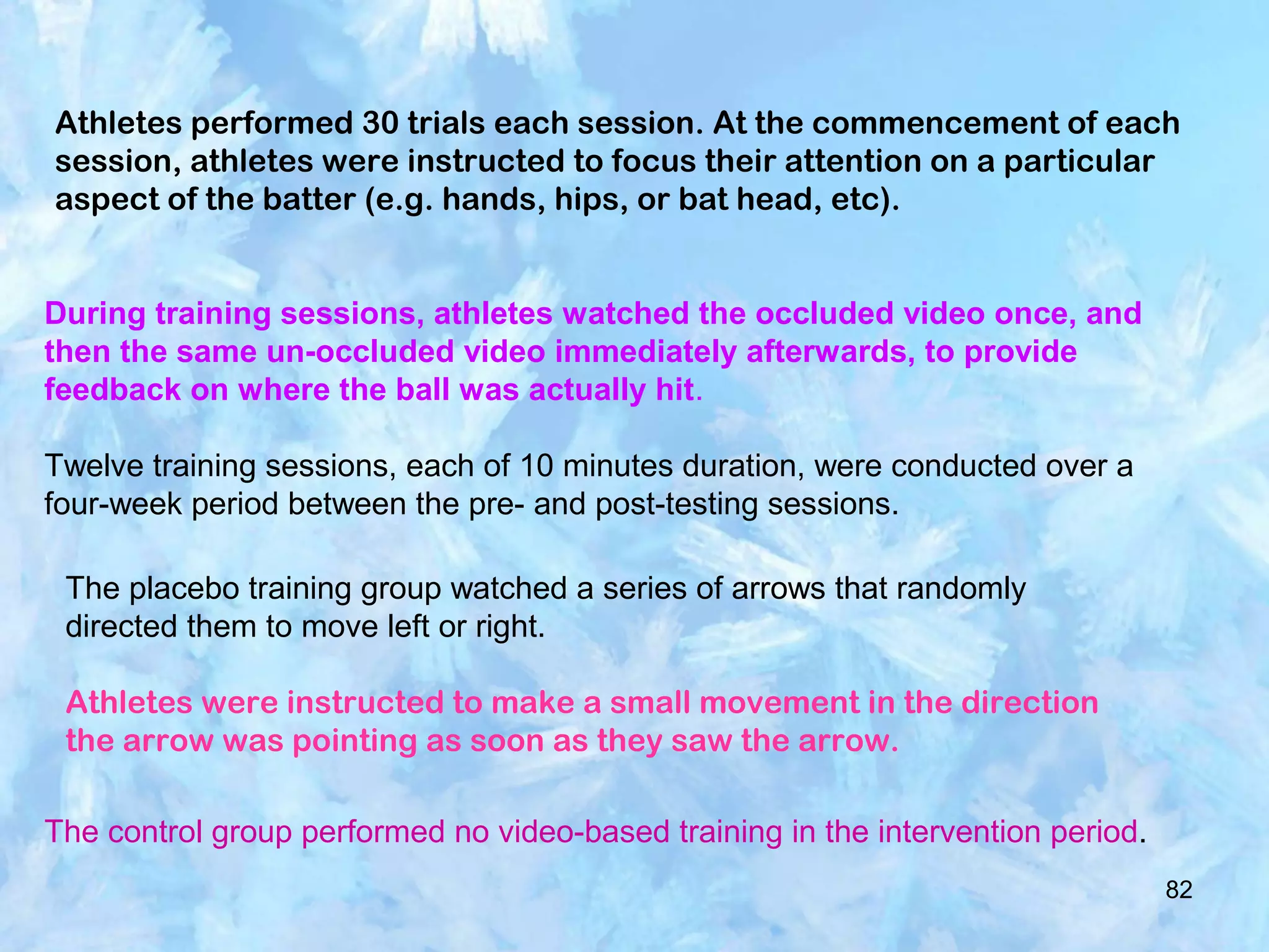 82
Athletes performed 30 trials each session. At the commencement of each
session, athletes were instructed to focus their attention on a particular
aspect of the batter (e.g. hands, hips, or bat head, etc).
During training sessions, athletes watched the occluded video once, and
then the same un-occluded video immediately afterwards, to provide
feedback on where the ball was actually hit.
Twelve training sessions, each of 10 minutes duration, were conducted over a
four-week period between the pre- and post-testing sessions.
The placebo training group watched a series of arrows that randomly
directed them to move left or right.
Athletes were instructed to make a small movement in the direction
the arrow was pointing as soon as they saw the arrow.
The control group performed no video-based training in the intervention period.
 