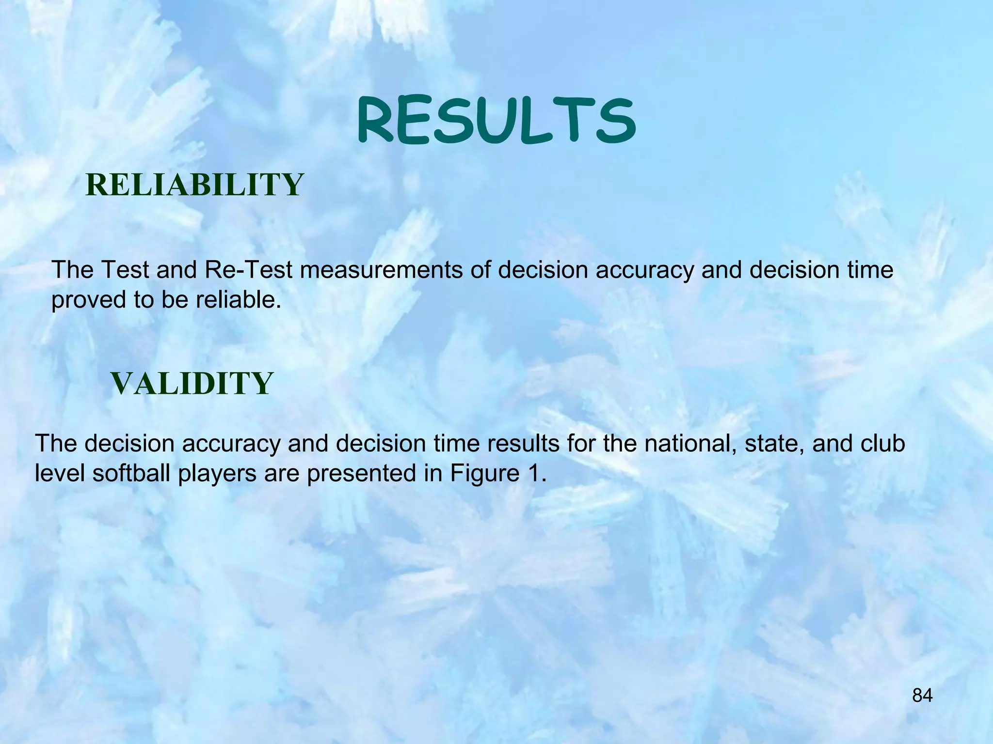 84
RESULTS
RELIABILITY
The Test and Re-Test measurements of decision accuracy and decision time
proved to be reliable.
VALIDITY
The decision accuracy and decision time results for the national, state, and club
level softball players are presented in Figure 1.
 