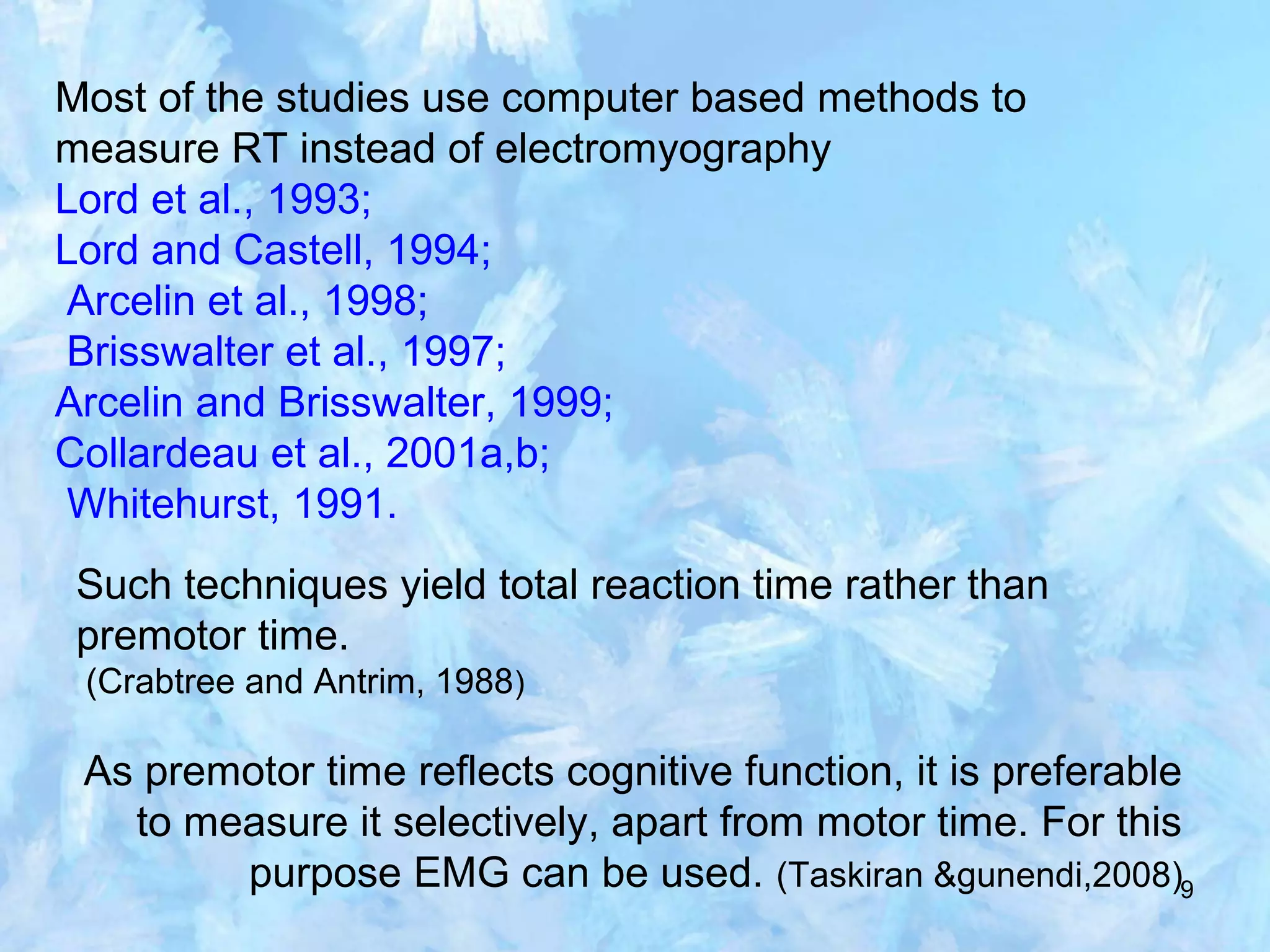 9
Most of the studies use computer based methods to
measure RT instead of electromyography
Lord et al., 1993;
Lord and Castell, 1994;
Arcelin et al., 1998;
Brisswalter et al., 1997;
Arcelin and Brisswalter, 1999;
Collardeau et al., 2001a,b;
Whitehurst, 1991.
Such techniques yield total reaction time rather than
premotor time.
(Crabtree and Antrim, 1988)
As premotor time reflects cognitive function, it is preferable
to measure it selectively, apart from motor time. For this
purpose EMG can be used. (Taskiran &gunendi,2008)
 