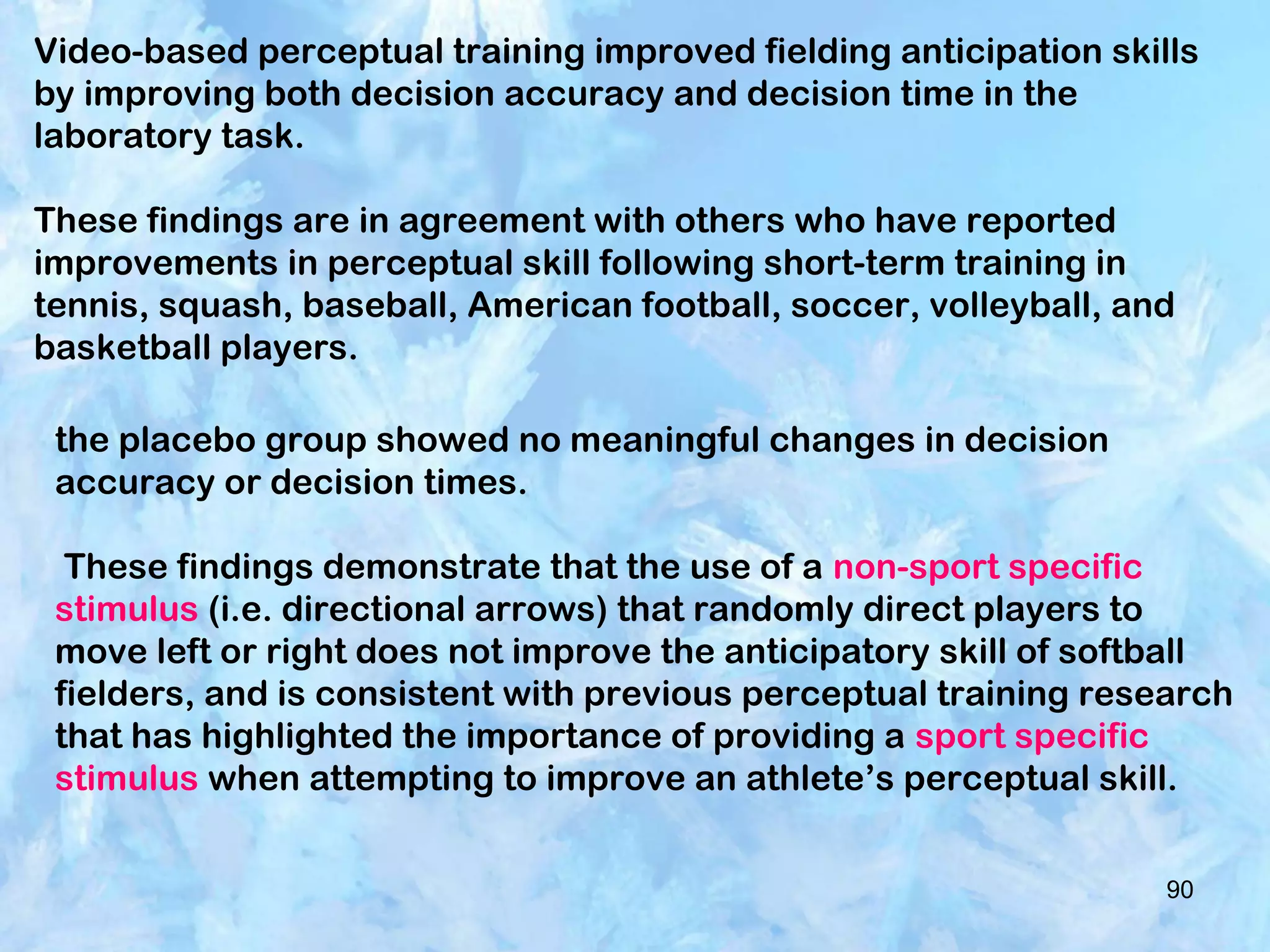 90
the placebo group showed no meaningful changes in decision
accuracy or decision times.
These findings demonstrate that the use of a non-sport specific
stimulus (i.e. directional arrows) that randomly direct players to
move left or right does not improve the anticipatory skill of softball
fielders, and is consistent with previous perceptual training research
that has highlighted the importance of providing a sport specific
stimulus when attempting to improve an athlete’s perceptual skill.
Video-based perceptual training improved fielding anticipation skills
by improving both decision accuracy and decision time in the
laboratory task.
These findings are in agreement with others who have reported
improvements in perceptual skill following short-term training in
tennis, squash, baseball, American football, soccer, volleyball, and
basketball players.
 