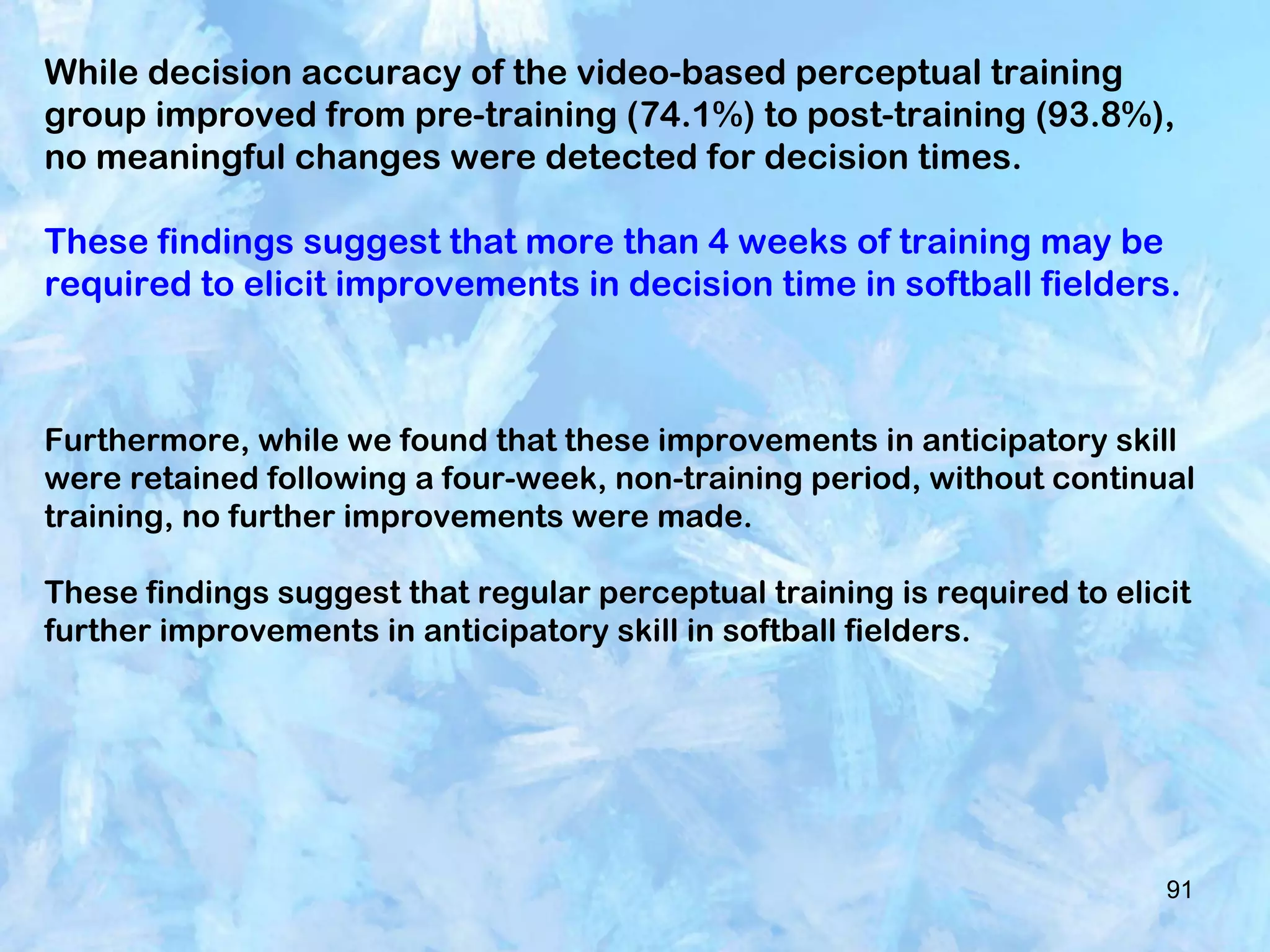 91
While decision accuracy of the video-based perceptual training
group improved from pre-training (74.1%) to post-training (93.8%),
no meaningful changes were detected for decision times.
These findings suggest that more than 4 weeks of training may be
required to elicit improvements in decision time in softball fielders.
Furthermore, while we found that these improvements in anticipatory skill
were retained following a four-week, non-training period, without continual
training, no further improvements were made.
These findings suggest that regular perceptual training is required to elicit
further improvements in anticipatory skill in softball fielders.
 