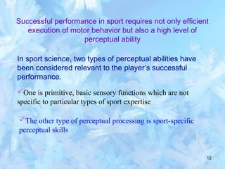 12
Successful performance in sport requires not only efficient
execution of motor behavior but also a high level of
perceptual ability
In sport science, two types of perceptual abilities have
been considered relevant to the player’s successful
performance.
One is primitive, basic sensory functions which are not
specific to particular types of sport expertise
The other type of perceptual processing is sport-specific
perceptual skills
 