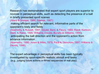 13
Research has demonstrated that expert sport players are superior to
novices in perceptual skills, such as detecting the presence of a ball
in briefly presented sport scenes
(Allard & Starkes, 1980; Starkes, 1987);
making efficient search for relevant, informative parts of the
opponent’s body and fields
(Abernethy & Russell, 1987; Goulet, Bard, & Fleury, 1989; Ripoll, Kerlirzin,
Stein, & Reine, 1995; Williams, Davids, Burwitz,& Williams, 1994);
anticipating the ball direction and the opponent’s action from
advance information
(Abernethy, 1990; Jones & Miles, 1978; Paull & Glencross,1997; Williams &
Davids, 1998);
The expert advantage in perceptual skills has been typically
investigated by sport-specific realistic stimuli and tasks
(e.g., judging future actions in filmed sequences of real play).
 