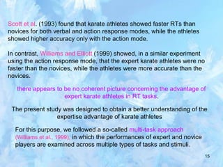 15
Scott et al. (1993) found that karate athletes showed faster RTs than
novices for both verbal and action response modes, while the athletes
showed higher accuracy only with the action mode.
In contrast, Williams and Elliott (1999) showed, in a similar experiment
using the action response mode, that the expert karate athletes were no
faster than the novices, while the athletes were more accurate than the
novices.
there appears to be no coherent picture concerning the advantage of
expert karate athletes in RT tasks.
The present study was designed to obtain a better understanding of the
expertise advantage of karate athletes
For this purpose, we followed a so-called multi-task approach
(Williams et al., 1999), in which the performances of expert and novice
players are examined across multiple types of tasks and stimuli.
 