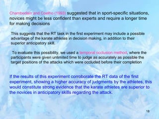 18
Chamberlain and Coelho (1993) suggested that in sport-specific situations,
novices might be less confident than experts and require a longer time
for making decisions
This suggests that the RT task in the first experiment may include a possible
advantage of the karate athletes in decision making, in addition to their
superior anticipatory skill.
To evaluate this possibility, we used a temporal occlusion method, where the
participants were given unlimited time to judge as accurately as possible the
target positions of the attacks which were occluded before their completion
If the results of this experiment corroborate the RT data of the first
experiment, showing a higher accuracy of judgments by the athletes, this
would constitute strong evidence that the karate athletes are superior to
the novices in anticipatory skills regarding the attack.
 
