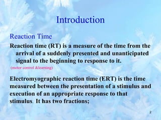 2
Introduction
Reaction Time
Reaction time (RT) is a measure of the time from the
arrival of a suddenly presented and unanticipated
signal to the beginning to response to it.
(motor control &learning)
Electromyographic reaction time (ERT) is the time
measured between the presentation of a stimulus and
execution of an appropriate response to that
stimulus. It has two fractions;
 