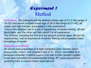 21
Experiment 1
Method
Participants :Six collegiate karate athletes (mean age of 21 in the range of
19–22) and seven novices (mean age of 28 in the range of 21–43), all
males and right handed, participated in this experiment.
Four of the athletes had 4–6 yrs of experience of karate training, all with
black belts, and the other two had about 1 yr of experience.
The novices, including the first and the second authors (ages 39 and 43,
respectively), had no experience of karate training but possessed basic
knowledge of karate
Apparatus and stimuli
All stimuli were presented on a high-resolution color monitor (SONY
MultiscanGDM-17SE2T), with a screen size of 31 23 cm, controlled by a
personal computer (COMPAQ DeskPro 5100) with a color graphic system
which also controlled the experimental timing, RT measurement and
recording from a custom-made response box.
 