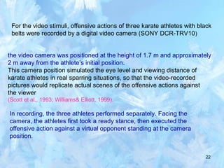 22
For the video stimuli, offensive actions of three karate athletes with black
belts were recorded by a digital video camera (SONY DCR-TRV10)
the video camera was positioned at the height of 1.7 m and approximately
2 m away from the athlete’s initial position.
This camera position simulated the eye level and viewing distance of
karate athletes in real sparring situations, so that the video-recorded
pictures would replicate actual scenes of the offensive actions against
the viewer
(Scott et al., 1993; Williams& Elliott, 1999).
In recording, the three athletes performed separately. Facing the
camera, the athletes first took a ready stance, then executed the
offensive action against a virtual opponent standing at the camera
position.
 