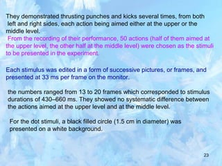 23
They demonstrated thrusting punches and kicks several times, from both
left and right sides, each action being aimed either at the upper or the
middle level.
From the recording of their performance, 50 actions (half of them aimed at
the upper level, the other half at the middle level) were chosen as the stimuli
to be presented in the experiment.
Each stimulus was edited in a form of successive pictures, or frames, and
presented at 33 ms per frame on the monitor.
the numbers ranged from 13 to 20 frames which corresponded to stimulus
durations of 430–660 ms. They showed no systematic difference between
the actions aimed at the upper level and at the middle level.
For the dot stimuli, a black filled circle (1.5 cm in diameter) was
presented on a white background.
 