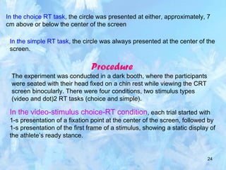 24
In the choice RT task, the circle was presented at either, approximately, 7
cm above or below the center of the screen
In the simple RT task, the circle was always presented at the center of the
screen.
Procedure
The experiment was conducted in a dark booth, where the participants
were seated with their head fixed on a chin rest while viewing the CRT
screen binocularly. There were four conditions, two stimulus types
(video and dot)2 RT tasks (choice and simple).
In the video-stimulus choice-RT condition, each trial started with
1-s presentation of a fixation point at the center of the screen, followed by
1-s presentation of the first frame of a stimulus, showing a static display of
the athlete’s ready stance.
 