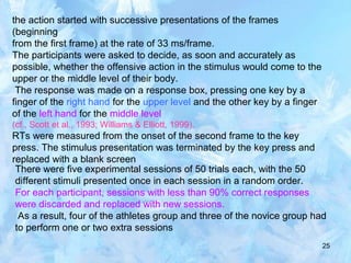 25
the action started with successive presentations of the frames
(beginning
from the first frame) at the rate of 33 ms/frame.
The participants were asked to decide, as soon and accurately as
possible, whether the offensive action in the stimulus would come to the
upper or the middle level of their body.
The response was made on a response box, pressing one key by a
finger of the right hand for the upper level and the other key by a finger
of the left hand for the middle level
(cf., Scott et al., 1993; Williams & Elliott, 1999).
RTs were measured from the onset of the second frame to the key
press. The stimulus presentation was terminated by the key press and
replaced with a blank screen
There were five experimental sessions of 50 trials each, with the 50
different stimuli presented once in each session in a random order.
For each participant, sessions with less than 90% correct responses
were discarded and replaced with new sessions.
As a result, four of the athletes group and three of the novice group had
to perform one or two extra sessions
 