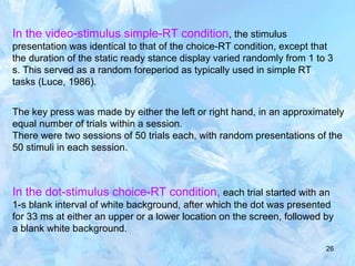 26
In the video-stimulus simple-RT condition, the stimulus
presentation was identical to that of the choice-RT condition, except that
the duration of the static ready stance display varied randomly from 1 to 3
s. This served as a random foreperiod as typically used in simple RT
tasks (Luce, 1986).
The key press was made by either the left or right hand, in an approximately
equal number of trials within a session.
There were two sessions of 50 trials each, with random presentations of the
50 stimuli in each session.
In the dot-stimulus choice-RT condition, each trial started with an
1-s blank interval of white background, after which the dot was presented
for 33 ms at either an upper or a lower location on the screen, followed by
a blank white background.
 