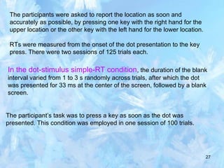 27
The participants were asked to report the location as soon and
accurately as possible, by pressing one key with the right hand for the
upper location or the other key with the left hand for the lower location.
RTs were measured from the onset of the dot presentation to the key
press. There were two sessions of 125 trials each.
In the dot-stimulus simple-RT condition, the duration of the blank
interval varied from 1 to 3 s randomly across trials, after which the dot
was presented for 33 ms at the center of the screen, followed by a blank
screen.
The participant’s task was to press a key as soon as the dot was
presented. This condition was employed in one session of 100 trials.
 