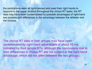 32
the participants were all right-handed and used their right hands to
respond to the upper location throughout the choice RT tasks, the RT
data may have been contaminated by possible advantages of right-hand
key presses and differences in the advantage between the athletes and
the novices.
The choice RT data of both groups may have been
contaminated by right-hand advantages of about 10 ms,
indicated by their simple RTs, although the conclusions due to
their differences in choice RT are not subject to the right-hand
advantage, which did not differ between the two groups.
 