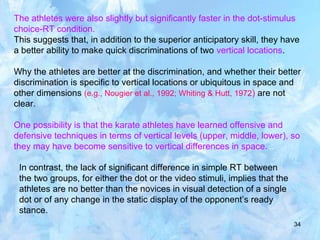 34
The athletes were also slightly but significantly faster in the dot-stimulus
choice-RT condition.
This suggests that, in addition to the superior anticipatory skill, they have
a better ability to make quick discriminations of two vertical locations.
Why the athletes are better at the discrimination, and whether their better
discrimination is specific to vertical locations or ubiquitous in space and
other dimensions (e.g., Nougier et al., 1992; Whiting & Hutt, 1972) are not
clear.
One possibility is that the karate athletes have learned offensive and
defensive techniques in terms of vertical levels (upper, middle, lower), so
they may have become sensitive to vertical differences in space.
In contrast, the lack of significant difference in simple RT between
the two groups, for either the dot or the video stimuli, implies that the
athletes are no better than the novices in visual detection of a single
dot or of any change in the static display of the opponent’s ready
stance.
 