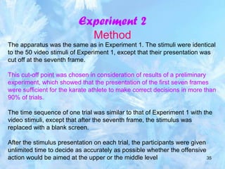35
Experiment 2
Method
The apparatus was the same as in Experiment 1. The stimuli were identical
to the 50 video stimuli of Experiment 1, except that their presentation was
cut off at the seventh frame.
This cut-off point was chosen in consideration of results of a preliminary
experiment, which showed that the presentation of the first seven frames
were sufficient for the karate athlete to make correct decisions in more than
90% of trials.
The time sequence of one trial was similar to that of Experiment 1 with the
video stimuli, except that after the seventh frame, the stimulus was
replaced with a blank screen.
After the stimulus presentation on each trial, the participants were given
unlimited time to decide as accurately as possible whether the offensive
action would be aimed at the upper or the middle level
 