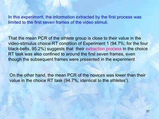 37
In this experiment, the information extracted by the first process was
limited to the first seven frames of the video stimuli.
That the mean PCR of the athlete group is close to their value in the
video-stimulus choice-RT condition of Experiment 1 (94.7%; for the four
black-belts, 95.2%) suggests that their extraction process in the choice
RT task was also confined to around the first seven frames, even
though the subsequent frames were presented in the experiment
On the other hand, the mean PCR of the novices was lower than their
value in the choice RT task (94.7%, identical to the athletes’).
 