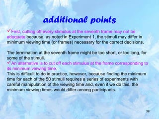 39
additional points
First, cutting off every stimulus at the seventh frame may not be
adequate because, as noted in Experiment 1, the stimuli may differ in
minimum viewing time (or frames) necessary for the correct decisions.
The termination at the seventh frame might be too short, or too long, for
some of the stimuli.
An alternative is to cut off each stimulus at the frame corresponding to
its minimum viewing time.
This is difficult to do in practice, however, because finding the minimum
time for each of the 50 stimuli requires a series of experiments with
careful manipulation of the viewing time and, even if we do this, the
minimum viewing times would differ among participants.
 