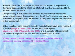 40
Second, because the same participants had taken part in Experiment 1,
their prior exposure to the same set of stimuli may have contributed to the
result of this experiment.
One possibility is that the karate athletes may have better memory of
karate-related events than novices, and the athlete’s clearer memory of the
video stimuli, acquired from Experiment 1, may have helped their decisions
in this experiment.
Better recalls of sport-specific items by expert players have been reported
in karate (Hodge & Deakin, 1998) as well as in other sports
(Allard et al., 1980; Williams & Davids, 1995), and the results of Experiment 1
showed learning effects for the athletes as well as the novices.
Further research will be needed to explore the possible effects of
specialized memory possessed by karate athletes.
 