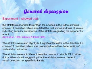 41
General discussion
Experiment 1 showed that:
the athletes responded faster than the novices in the video-stimulus
choice-RT condition, which simulated the real stimuli and task of karate,
indicating superior anticipation of the athletes regarding the opponent’s
attack
(Scott et al., 1993; Williams & Elliott,1999).
The athletes were also slightly but significantly faster in the dot-stimulus
choice-RT condition, which was probably due to their better ability of
vertical discrimination
The athletes were not different from the novices in simple RT to either
dot or video stimuli, suggesting that the athletes were no better in
visual detection not specific to karate.
 