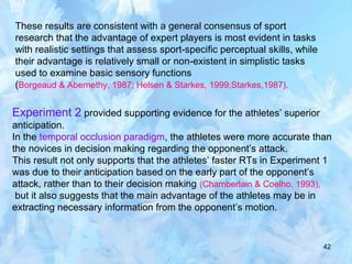 42
These results are consistent with a general consensus of sport
research that the advantage of expert players is most evident in tasks
with realistic settings that assess sport-specific perceptual skills, while
their advantage is relatively small or non-existent in simplistic tasks
used to examine basic sensory functions
(Borgeaud & Abernethy, 1987; Helsen & Starkes, 1999;Starkes,1987).
Experiment 2 provided supporting evidence for the athletes’ superior
anticipation.
In the temporal occlusion paradigm, the athletes were more accurate than
the novices in decision making regarding the opponent’s attack.
This result not only supports that the athletes’ faster RTs in Experiment 1
was due to their anticipation based on the early part of the opponent’s
attack, rather than to their decision making (Chamberlain & Coelho, 1993),
but it also suggests that the main advantage of the athletes may be in
extracting necessary information from the opponent’s motion.
 