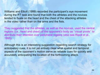 44
Williams and Elliott (1999) recorded the participant’s eye movement
during the RT task and found that both the athletes and the novices
tended to fixate on the head and the chest of the attacking athletes
in the video rather than on the arms and the fists.
They suggested that the athletes, as well as the novices, used the central
regions (i.e., head and chest) of the opponent’s body as ‘‘visual pivots’’ to
distribute their attention over peripheral regions (also see Ripoll et al.,
1995).
Although this is an interesting suggestion regarding search strategy for
anticipatory cues, it is not yet entirely clear what spatial and temporal
aspects of the opponent’s motion serve as reliable cues for quickly and
accurately anticipating the location of the forthcoming attack.
 