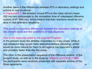 46
Another issue is the differences between RTs in laboratory settings and
actions in real situations.
In Experiment 1, the athletes’ choice RTs to the video stimuli (mean
552 ms) are comparable to the completion time of videotaped offensive
actions (430– 660 ms), which means that their reactions would be too
slow in real defensive situations.
This points to important differences between the laboratory settings of
the present study and the conditions of real situations.
One is the response mode to the opponent’s attack.
In the present study the athletes responded by a key press, while in
real situations they would make defensive actions (blocking), which
would be more natural for them to act against the opponent’s attack
and probably faster than the key press.
The other is the presentation sequence of the offensive actions. In the
present study, as well as in the study by Williams and Elliott (1999),
the participants were randomly presented with separate actions of the
three opponents.
 