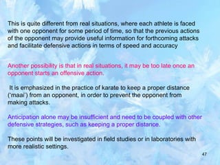 47
This is quite different from real situations, where each athlete is faced
with one opponent for some period of time, so that the previous actions
of the opponent may provide useful information for forthcoming attacks
and facilitate defensive actions in terms of speed and accuracy
Another possibility is that in real situations, it may be too late once an
opponent starts an offensive action.
It is emphasized in the practice of karate to keep a proper distance
(‘maai’) from an opponent, in order to prevent the opponent from
making attacks.
Anticipation alone may be insufficient and need to be coupled with other
defensive strategies, such as keeping a proper distance.
These points will be investigated in field studies or in laboratories with
more realistic settings.
 
